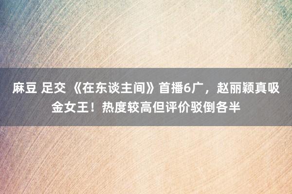 麻豆 足交 《在东谈主间》首播6广，赵丽颖真吸金女王！热度较高但评价驳倒各半